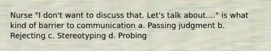 Nurse "I don't want to discuss that. Let's talk about...." is what kind of barrier to communication a. Passing judgment b. Rejecting c. Stereotyping d. Probing