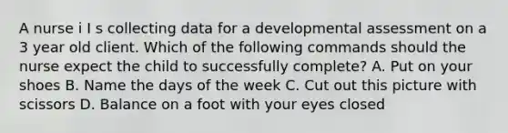 A nurse i I s collecting data for a developmental assessment on a 3 year old client. Which of the following commands should the nurse expect the child to successfully complete? A. Put on your shoes B. Name the days of the week C. Cut out this picture with scissors D. Balance on a foot with your eyes closed