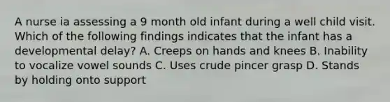 A nurse ia assessing a 9 month old infant during a well child visit. Which of the following findings indicates that the infant has a developmental delay? A. Creeps on hands and knees B. Inability to vocalize vowel sounds C. Uses crude pincer grasp D. Stands by holding onto support