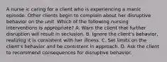 A nurse ic caring for a client who is experiencing a manic episode. Other clients begin to complain about her disruptive behavior on the unit. Which of the following nursing interventions is appropriate? A. Warn the client that further disruption will result in seclusion. B. Ignore the client's behavior, realizing it is consistent with her illness. C. Set limits on the client's behavior and be consistent in approach. D. Ask the client to recommend consequences for disruptive behavior.