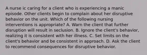 A nurse ic caring for a client who is experiencing a manic episode. Other clients begin to complain about her disruptive behavior on the unit. Which of the following nursing interventions is appropriate? A. Warn the client that further disruption will result in seclusion. B. Ignore the client's behavior, realizing it is consistent with her illness. C. Set limits on the client's behavior and be consistent in approach. D. Ask the client to recommend consequences for disruptive behavior.