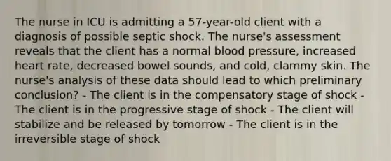 The nurse in ICU is admitting a 57-year-old client with a diagnosis of possible septic shock. The nurse's assessment reveals that the client has a normal blood pressure, increased heart rate, decreased bowel sounds, and cold, clammy skin. The nurse's analysis of these data should lead to which preliminary conclusion? - The client is in the compensatory stage of shock - The client is in the progressive stage of shock - The client will stabilize and be released by tomorrow - The client is in the irreversible stage of shock