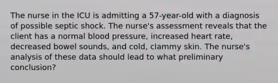 The nurse in the ICU is admitting a 57-year-old with a diagnosis of possible septic shock. The nurse's assessment reveals that the client has a normal blood pressure, increased heart rate, decreased bowel sounds, and cold, clammy skin. The nurse's analysis of these data should lead to what preliminary conclusion?