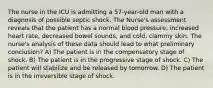 The nurse in the ICU is admitting a 57-year-old man with a diagnosis of possible septic shock. The Nurse's assessment reveals that the patient has a normal blood pressure, increased heart rate, decreased bowel sounds, and cold, clammy skin. The nurse's analysis of these data should lead to what preliminary conclusion? A) The patient is in the compensatory stage of shock. B) The patient is in the progressive stage of shock. C) The patient will stabilize and be released by tomorrow. D) The patient is in the irreversible stage of shock.