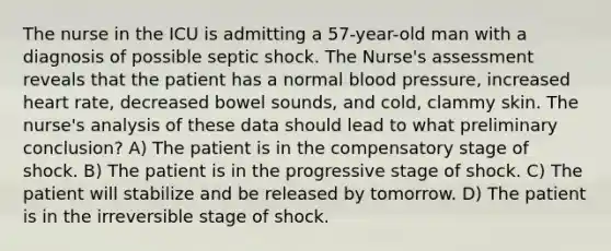 The nurse in the ICU is admitting a 57-year-old man with a diagnosis of possible septic shock. The Nurse's assessment reveals that the patient has a normal blood pressure, increased heart rate, decreased bowel sounds, and cold, clammy skin. The nurse's analysis of these data should lead to what preliminary conclusion? A) The patient is in the compensatory stage of shock. B) The patient is in the progressive stage of shock. C) The patient will stabilize and be released by tomorrow. D) The patient is in the irreversible stage of shock.