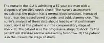 The nurse in the ICU is admitting a 57-year-old man with a diagnosis of possible septic shock. The nurse's assessment reveals that the patient has a normal blood pressure, increased heart rate, decreased bowel sounds, and cold, clammy skin. The nurse's analysis of these data should lead to what preliminary conclusion? A) The patient is in the compensatory stage of shock. B) The patient is in the progressive stage of shock. C) The patient will stabilize and be released by tomorrow. D) The patient is in the irreversible stage of shock.