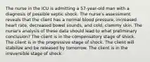 The nurse in the ICU is admitting a 57-year-old man with a diagnosis of possible septic shock. The nurse's assessment reveals that the client has a normal blood pressure, increased heart rate, decreased bowel sounds, and cold, clammy skin. The nurse's analysis of these data should lead to what preliminary conclusion? The client is in the compensatory stage of shock. The client is in the progressive stage of shock. The client will stabilize and be released by tomorrow. The client is in the irreversible stage of shock.