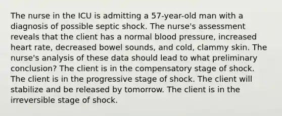 The nurse in the ICU is admitting a 57-year-old man with a diagnosis of possible septic shock. The nurse's assessment reveals that the client has a normal blood pressure, increased heart rate, decreased bowel sounds, and cold, clammy skin. The nurse's analysis of these data should lead to what preliminary conclusion? The client is in the compensatory stage of shock. The client is in the progressive stage of shock. The client will stabilize and be released by tomorrow. The client is in the irreversible stage of shock.