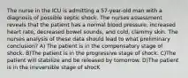 The nurse in the ICU is admitting a 57-year-old man with a diagnosis of possible septic shock. The nurses assessment reveals that the patient has a normal blood pressure, increased heart rate, decreased bowel sounds, and cold, clammy skin. The nurses analysis of these data should lead to what preliminary conclusion? A) The patient is in the compensatory stage of shock. B)The patient is in the progressive stage of shock. C)The patient will stabilize and be released by tomorrow. D)The patient is in the irreversible stage of shocK