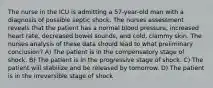 The nurse in the ICU is admitting a 57-year-old man with a diagnosis of possible septic shock. The nurses assessment reveals that the patient has a normal blood pressure, increased heart rate, decreased bowel sounds, and cold, clammy skin. The nurses analysis of these data should lead to what preliminary conclusion? A) The patient is in the compensatory stage of shock. B) The patient is in the progressive stage of shock. C) The patient will stabilize and be released by tomorrow. D) The patient is in the irreversible stage of shock