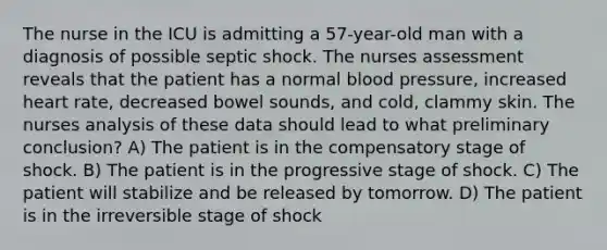 The nurse in the ICU is admitting a 57-year-old man with a diagnosis of possible septic shock. The nurses assessment reveals that the patient has a normal blood pressure, increased heart rate, decreased bowel sounds, and cold, clammy skin. The nurses analysis of these data should lead to what preliminary conclusion? A) The patient is in the compensatory stage of shock. B) The patient is in the progressive stage of shock. C) The patient will stabilize and be released by tomorrow. D) The patient is in the irreversible stage of shock