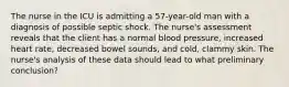 The nurse in the ICU is admitting a 57-year-old man with a diagnosis of possible septic shock. The nurse's assessment reveals that the client has a normal blood pressure, increased heart rate, decreased bowel sounds, and cold, clammy skin. The nurse's analysis of these data should lead to what preliminary conclusion?