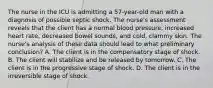 The nurse in the ICU is admitting a 57-year-old man with a diagnosis of possible septic shock. The nurse's assessment reveals that the client has a normal blood pressure, increased heart rate, decreased bowel sounds, and cold, clammy skin. The nurse's analysis of these data should lead to what preliminary conclusion? A. The client is in the compensatory stage of shock. B. The client will stabilize and be released by tomorrow. C. The client is in the progressive stage of shock. D. The client is in the irreversible stage of shock.