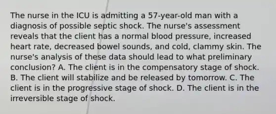 The nurse in the ICU is admitting a 57-year-old man with a diagnosis of possible septic shock. The nurse's assessment reveals that the client has a normal blood pressure, increased heart rate, decreased bowel sounds, and cold, clammy skin. The nurse's analysis of these data should lead to what preliminary conclusion? A. The client is in the compensatory stage of shock. B. The client will stabilize and be released by tomorrow. C. The client is in the progressive stage of shock. D. The client is in the irreversible stage of shock.