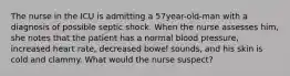 The nurse in the ICU is admitting a 57year-old-man with a diagnosis of possible septic shock. When the nurse assesses him, she notes that the patient has a normal blood pressure, increased heart rate, decreased bowel sounds, and his skin is cold and clammy. What would the nurse suspect?