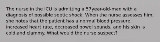 The nurse in the ICU is admitting a 57year-old-man with a diagnosis of possible septic shock. When the nurse assesses him, she notes that the patient has a normal blood pressure, increased heart rate, decreased bowel sounds, and his skin is cold and clammy. What would the nurse suspect?