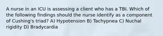 A nurse in an ICU is assessing a client who has a TBI. Which of the following findings should the nurse identify as a component of Cushing's triad? A) Hypotension B) Tachypnea C) Nuchal rigidity D) Bradycardia