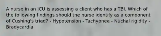 A nurse in an ICU is assessing a client who has a TBI. Which of the following findings should the nurse identify as a component of Cushing's triad? - Hypotension - Tachypnea - Nuchal rigidity - Bradycardia