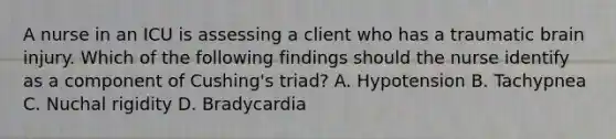 A nurse in an ICU is assessing a client who has a traumatic brain injury. Which of the following findings should the nurse identify as a component of Cushing's triad? A. Hypotension B. Tachypnea C. Nuchal rigidity D. Bradycardia