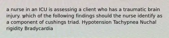 a nurse in an ICU is assessing a client who has a traumatic brain injury. which of the following findings should the nurse identify as a component of cushings triad. Hypotension Tachypnea Nuchal rigidity Bradycardia