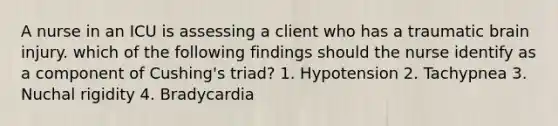 A nurse in an ICU is assessing a client who has a traumatic brain injury. which of the following findings should the nurse identify as a component of Cushing's triad? 1. Hypotension 2. Tachypnea 3. Nuchal rigidity 4. Bradycardia