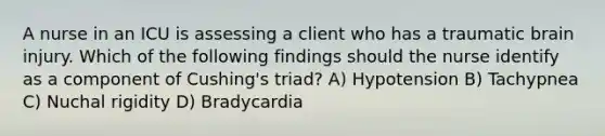 A nurse in an ICU is assessing a client who has a traumatic brain injury. Which of the following findings should the nurse identify as a component of Cushing's triad? A) Hypotension B) Tachypnea C) Nuchal rigidity D) Bradycardia