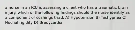 a nurse in an ICU is assessing a client who has a traumatic brain injury. which of the following findings should the nurse identify as a component of cushings triad. A) Hypotension B) Tachypnea C) Nuchal rigidity D) Bradycardia