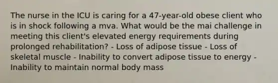 The nurse in the ICU is caring for a 47-year-old obese client who is in shock following a mva. What would be the mai challenge in meeting this client's elevated energy requirements during prolonged rehabilitation? - Loss of adipose tissue - Loss of skeletal muscle - Inability to convert adipose tissue to energy - Inability to maintain normal body mass