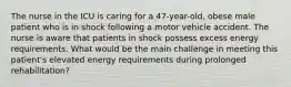 The nurse in the ICU is caring for a 47-year-old, obese male patient who is in shock following a motor vehicle accident. The nurse is aware that patients in shock possess excess energy requirements. What would be the main challenge in meeting this patient's elevated energy requirements during prolonged rehabilitation?