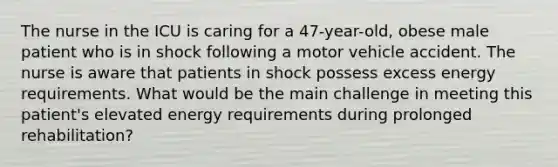 The nurse in the ICU is caring for a 47-year-old, obese male patient who is in shock following a motor vehicle accident. The nurse is aware that patients in shock possess excess energy requirements. What would be the main challenge in meeting this patient's elevated energy requirements during prolonged rehabilitation?