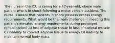 The nurse in the ICU is caring for a 47-year-old, obese male patient who is in shock following a motor vehicle accident. The nurse is aware that patients in shock possess excess energy requirements. What would be the main challenge in meeting this patient's elevated energy requirements during prolonged rehabilitation? A) loss of adipose tissue B) loss of skeletal muscle C) inability to convert adipose tissue to energy D) inability to maintain normal body mass