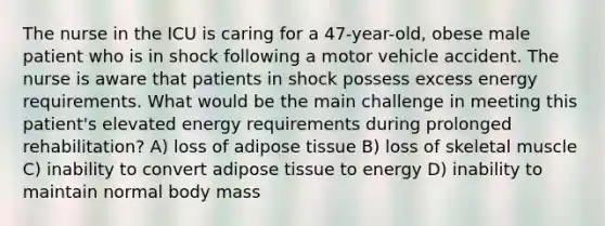 The nurse in the ICU is caring for a 47-year-old, obese male patient who is in shock following a motor vehicle accident. The nurse is aware that patients in shock possess excess energy requirements. What would be the main challenge in meeting this patient's elevated energy requirements during prolonged rehabilitation? A) loss of adipose tissue B) loss of skeletal muscle C) inability to convert adipose tissue to energy D) inability to maintain normal body mass