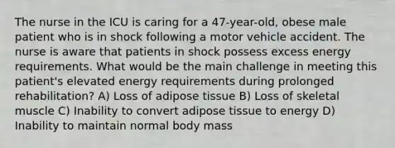 The nurse in the ICU is caring for a 47-year-old, obese male patient who is in shock following a motor vehicle accident. The nurse is aware that patients in shock possess excess energy requirements. What would be the main challenge in meeting this patient's elevated energy requirements during prolonged rehabilitation? A) Loss of adipose tissue B) Loss of skeletal muscle C) Inability to convert adipose tissue to energy D) Inability to maintain normal body mass