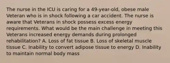 The nurse in the ICU is caring for a 49-year-old, obese male Veteran who is in shock following a car accident. The nurse is aware that Veterans in shock possess excess energy requirements. What would be the main challenge in meeting this Veterans increased energy demands during prolonged rehabilitation? A. Loss of fat tissue B. Loss of skeletal muscle tissue C. Inability to convert adipose tissue to energy D. Inability to maintain normal body mass