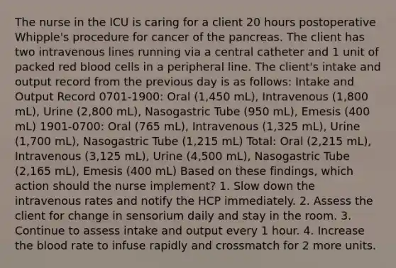 The nurse in the ICU is caring for a client 20 hours postoperative Whipple's procedure for cancer of the pancreas. The client has two intravenous lines running via a central catheter and 1 unit of packed red blood cells in a peripheral line. The client's intake and output record from the previous day is as follows: Intake and Output Record 0701-1900: Oral (1,450 mL), Intravenous (1,800 mL), Urine (2,800 mL), Nasogastric Tube (950 mL), Emesis (400 mL) 1901-0700: Oral (765 mL), Intravenous (1,325 mL), Urine (1,700 mL), Nasogastric Tube (1,215 mL) Total: Oral (2,215 mL), Intravenous (3,125 mL), Urine (4,500 mL), Nasogastric Tube (2,165 mL), Emesis (400 mL) Based on these findings, which action should the nurse implement? 1. Slow down the intravenous rates and notify the HCP immediately. 2. Assess the client for change in sensorium daily and stay in the room. 3. Continue to assess intake and output every 1 hour. 4. Increase the blood rate to infuse rapidly and crossmatch for 2 more units.