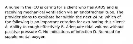 A nurse in the ICU is caring for a client who has ARDS and is receiving mechanical ventilation via an endotracheal tube. The provider plans to extubate her within the next 24 hr. Which of the following is an important criterion for extubating this client? ​A. Ability to cough effectively ​B. Adequate tidal volume without positive pressure C. ​No indications of infection ​D. No need for supplemental oxygen