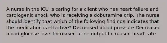 A nurse in the ICU is caring for a client who has heart failure and cardiogenic shock who is receiving a dobutamine drip. The nurse should identify that which of the following findings indicates that the medication is effective? Decreased blood pressure Decreased blood glucose level Increased urine output Increased heart rate