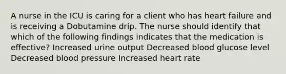 A nurse in the ICU is caring for a client who has heart failure and is receiving a Dobutamine drip. The nurse should identify that which of the following findings indicates that the medication is eﬀective? Increased urine output Decreased blood glucose level Decreased blood pressure Increased heart rate