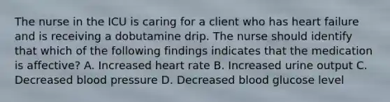 The nurse in the ICU is caring for a client who has heart failure and is receiving a dobutamine drip. The nurse should identify that which of the following findings indicates that the medication is affective? A. Increased heart rate B. Increased urine output C. Decreased blood pressure D. Decreased blood glucose level