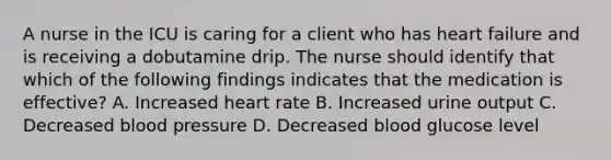 A nurse in the ICU is caring for a client who has heart failure and is receiving a dobutamine drip. The nurse should identify that which of the following findings indicates that the medication is effective? A. Increased heart rate B. Increased urine output C. Decreased blood pressure D. Decreased blood glucose level