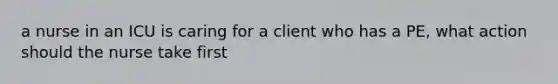 a nurse in an ICU is caring for a client who has a PE, what action should the nurse take first