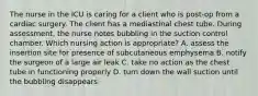 The nurse in the ICU is caring for a client who is post-op from a cardiac surgery. The client has a mediastinal chest tube. During assessment, the nurse notes bubbling in the suction control chamber. Which nursing action is appropriate? A. assess the insertion site for presence of subcutaneous emphysema B. notify the surgeon of a large air leak C. take no action as the chest tube in functioning properly D. turn down the wall suction until the bubbling disappears