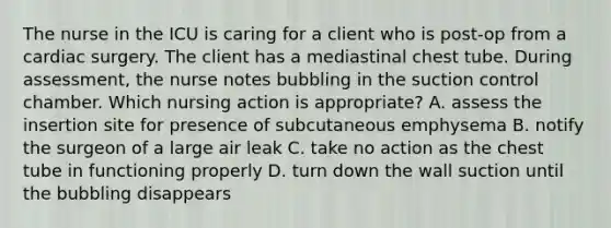 The nurse in the ICU is caring for a client who is post-op from a cardiac surgery. The client has a mediastinal chest tube. During assessment, the nurse notes bubbling in the suction control chamber. Which nursing action is appropriate? A. assess the insertion site for presence of subcutaneous emphysema B. notify the surgeon of a large air leak C. take no action as the chest tube in functioning properly D. turn down the wall suction until the bubbling disappears