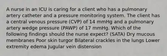 A nurse in an ICU is caring for a client who has a pulmonary artery catheter and a pressure monitoring system. The client has a central venous pressure (CVP) of 14 mmHg and a pulmonary artery wedge pressure (PAWP) of 17 mmHg. Which of the following findings should the nurse expect? (SATA) Dry mucous membranes Poor skin turgor Bilateral crackles in the lungs Lower extremity edema Jugular vein distension