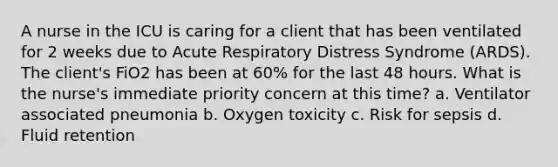 A nurse in the ICU is caring for a client that has been ventilated for 2 weeks due to Acute Respiratory Distress Syndrome (ARDS). The client's FiO2 has been at 60% for the last 48 hours. What is the nurse's immediate priority concern at this time? a. Ventilator associated pneumonia b. Oxygen toxicity c. Risk for sepsis d. Fluid retention