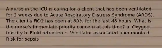 A nurse in the ICU is caring for a client that has been ventilated for 2 weeks due to Acute Respiratory Distress Syndrome (ARDS). The client's FiO2 has been at 60% for the last 48 hours. What is the nurse's immediate priority concern at this time? a. Oxygen toxicity b. Fluid retention c. Ventilator associated pneumonia d. Risk for sepsis