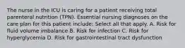 The nurse in the ICU is caring for a patient receiving total parenteral nutrition (TPN). Essential nursing diagnoses on the care plan for this patient include: Select all that apply. A. Risk for fluid volume imbalance B. Risk for infection C. Risk for hyperglycemia D. Risk for gastrointestinal tract dysfunction