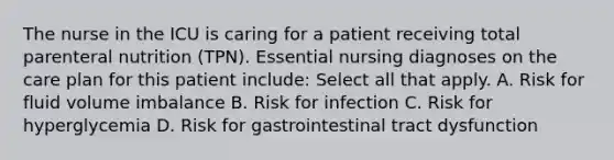 The nurse in the ICU is caring for a patient receiving total parenteral nutrition (TPN). Essential nursing diagnoses on the care plan for this patient include: Select all that apply. A. Risk for fluid volume imbalance B. Risk for infection C. Risk for hyperglycemia D. Risk for gastrointestinal tract dysfunction