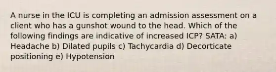 A nurse in the ICU is completing an admission assessment on a client who has a gunshot wound to the head. Which of the following findings are indicative of increased ICP? SATA: a) Headache b) Dilated pupils c) Tachycardia d) Decorticate positioning e) Hypotension