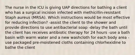 The nurse in the ICU is giving UAP directions for bathing a client who has a surgical incision infected with methicillin-resistant Staph aureus (MRSA). Which instructions would be most effective for reducing infection? -assist the client to the shower and provide directions to use antibacterial soap -delay the bath until the client has receives antibiotic therapy for 24 hours -use a bath basin with warm water and a new washcloth for each body area -use packaged pre-moistened cloths containing chlorhexidine to bathe the client